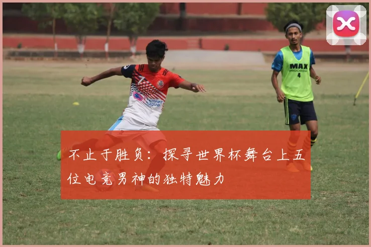 不止于胜负：探寻世界杯舞台上五位电竞男神的独特魅力
