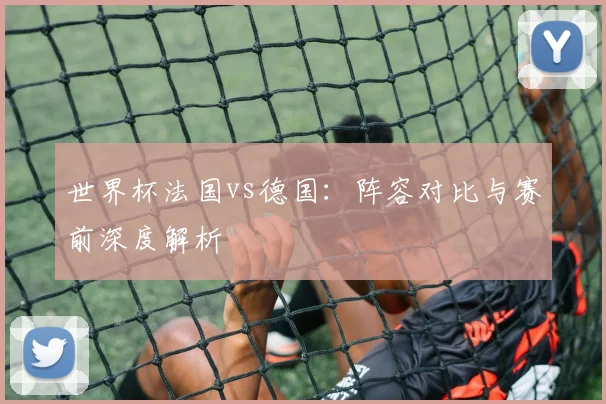 世界杯法国vs德国:阵容对比与赛前深度解析