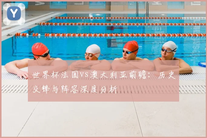 世界杯法国vs澳大利亚前瞻:历史交锋与阵容深度分析