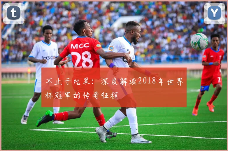 不止于结果:深度解读2018年世界杯冠军的传奇征程