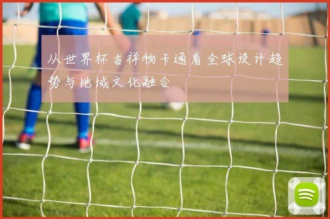 从世界杯吉祥物卡通看全球设计趋势与地域文化融合