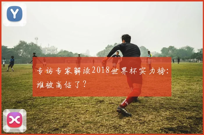 专访专家解读2018世界杯实力榜：谁被高估了？