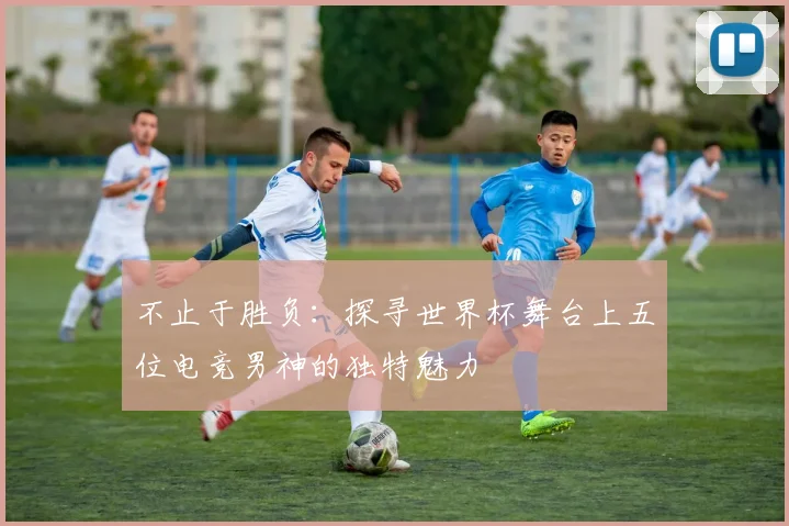 不止于胜负：探寻世界杯舞台上五位电竞男神的独特魅力