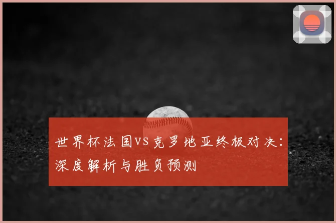 世界杯法国vs克罗地亚终极对决:深度解析与胜负预测