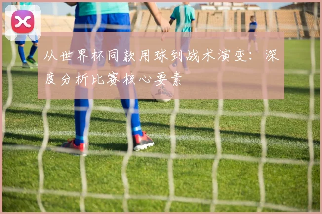从世界杯同款用球到战术演变：深度分析比赛核心要素