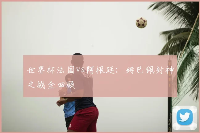 世界杯法国vs阿根廷：姆巴佩封神之战全回顾