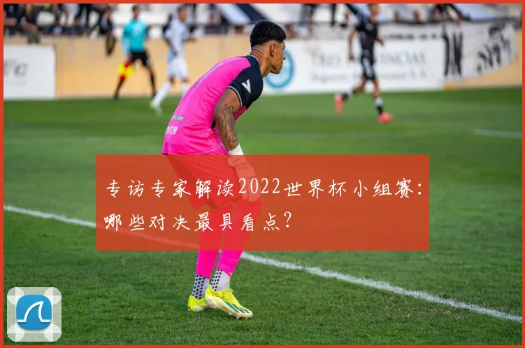 专访专家解读2022世界杯小组赛:哪些对决最具看点?
