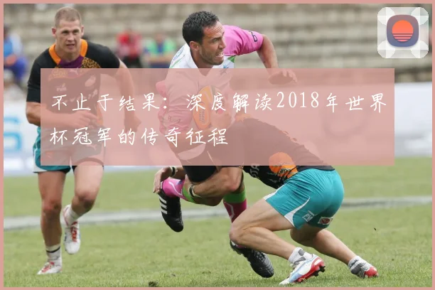不止于结果:深度解读2018年世界杯冠军的传奇征程