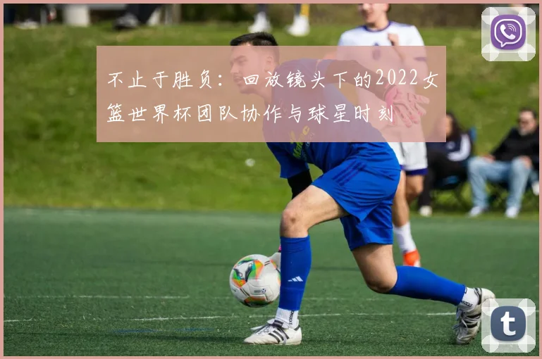 不止于胜负:回放镜头下的2022女篮世界杯团队协作与球星时刻