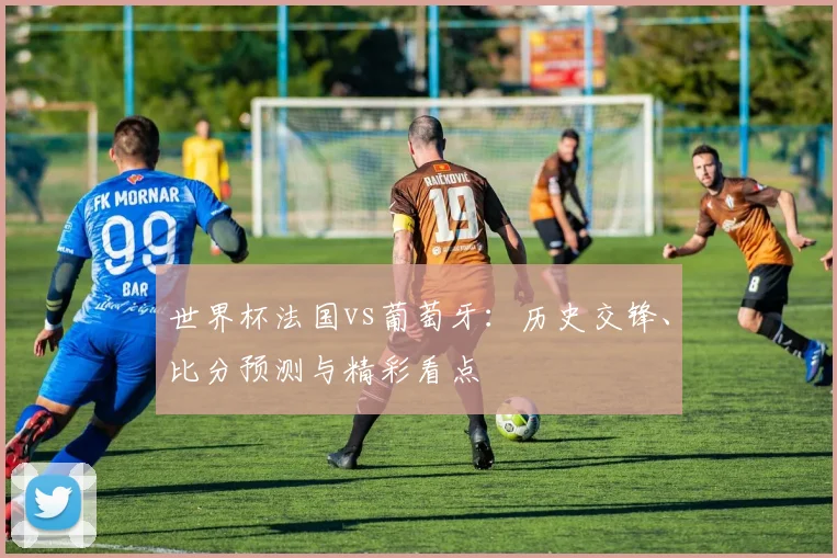 世界杯法国vs葡萄牙:历史交锋、比分预测与精彩看点