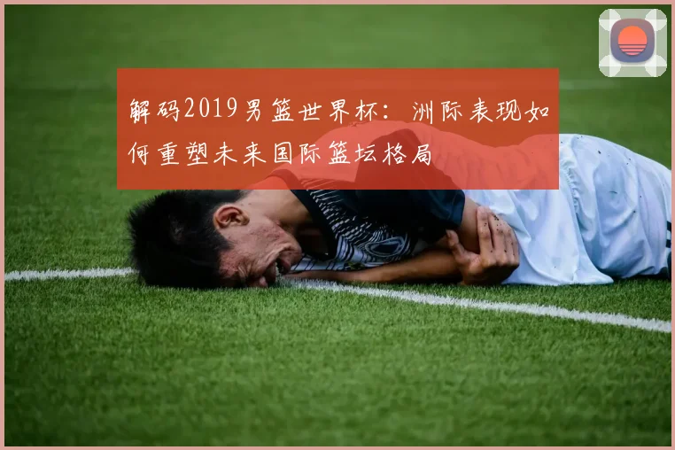 解码2019男篮世界杯：洲际表现如何重塑未来国际篮坛格局