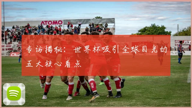 专访揭秘：世界杯吸引全球目光的五大核心看点